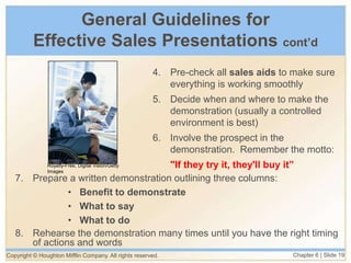 Copyright © Houghton Mifflin Company. All rights reserved. Chapter 6 | Slide 19
General Guidelines for
Effective Sales Presentations cont’d
4. Pre-check all sales aids to make sure
everything is working smoothly
5. Decide when and where to make the
demonstration (usually a controlled
environment is best)
6. Involve the prospect in the
demonstration. Remember the motto:
"If they try it, they'll buy it”
7. Prepare a written demonstration outlining three columns:
• Benefit to demonstrate
• What to say
• What to do
8. Rehearse the demonstration many times until you have the right timing
of actions and words
Royalty-Free, Digital Vision/Getty
Images
 