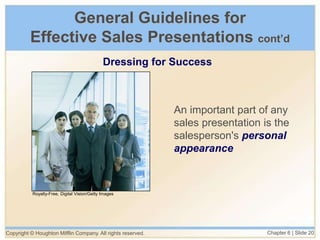 Copyright © Houghton Mifflin Company. All rights reserved. Chapter 6 | Slide 20
General Guidelines for
Effective Sales Presentations cont’d
Dressing for Success
An important part of any
sales presentation is the
salesperson's personal
appearance
Royalty-Free, Digital Vision/Getty Images
 