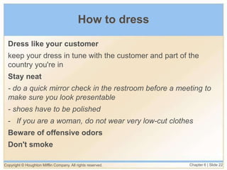 How to dress
Dress like your customer
keep your dress in tune with the customer and part of the
country you're in
Stay neat
- do a quick mirror check in the restroom before a meeting to
make sure you look presentable
- shoes have to be polished
- If you are a woman, do not wear very low-cut clothes
Beware of offensive odors
Don't smoke
Copyright © Houghton Mifflin Company. All rights reserved. Chapter 6 | Slide 22
 