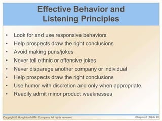 Copyright © Houghton Mifflin Company. All rights reserved. Chapter 6 | Slide 28
Effective Behavior and
Listening Principles
• Look for and use responsive behaviors
• Help prospects draw the right conclusions
• Avoid making puns/jokes
• Never tell ethnic or offensive jokes
• Never disparage another company or individual
• Help prospects draw the right conclusions
• Use humor with discretion and only when appropriate
• Readily admit minor product weaknesses
 