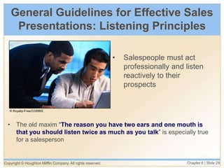 Copyright © Houghton Mifflin Company. All rights reserved. Chapter 6 | Slide 29
General Guidelines for Effective Sales
Presentations: Listening Principles
• The old maxim “The reason you have two ears and one mouth is
that you should listen twice as much as you talk” is especially true
for a salesperson
• Salespeople must act
professionally and listen
reactively to their
prospects
© Royalty-Free/CORBIS
 