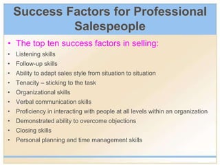 Success Factors for Professional
Salespeople
• The top ten success factors in selling:
• Listening skills
• Follow-up skills
• Ability to adapt sales style from situation to situation
• Tenacity – sticking to the task
• Organizational skills
• Verbal communication skills
• Proficiency in interacting with people at all levels within an organization
• Demonstrated ability to overcome objections
• Closing skills
• Personal planning and time management skills
 