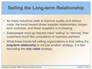 Copyright © Houghton Mifflin Company. All rights reserved. Chapter 6 | Slide 32
Selling the Long-term Relationship
• As many industries seek to improve quality and reduce
costs, the trend toward closer supplier relationships, longer-
term contracts, and fewer suppliers is increasing
• Salespeople must go beyond mere “selling” to “serving” their
customers much like consultants or business partners
• What these trends tell selling organizations is that selling the
long-term relationship is not just another strategy, it is fast
becoming the only viable strategy
 