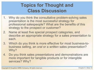 Copyright © Houghton Mifflin Company. All rights reserved. Chapter 6 | Slide 34
Topics for Thought and
Class Discussion
1. Why do you think the consultative problem-solving sales
presentation is the most successful strategy for
professional salespeople? What are the benefits of this
strategy to the prospect or customer?
2. Name at least five special prospect categories, and
describe an appropriate strategy for a sales presentation to
each.
3. Which do you think is more effective for most business-to-
business selling, an oral or a written sales presentation?
Why?
4. Do you think sales presentations and demonstrations are
more important for tangible products or for intangible
services? Why?
 