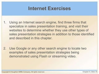 Copyright © Houghton Mifflin Company. All rights reserved. Chapter 6 | Slide 35
Internet Exercises
1. Using an Internet search engine, find three firms that
specialize in sales presentation training, and visit their
websites to determine whether they use other types of
sales presentation strategies in addition to those identified
and described in this chapter.
2. Use Google or any other search engine to locate two
examples of sales presentation strategies being
demonstrated using Flash or streaming video.
 