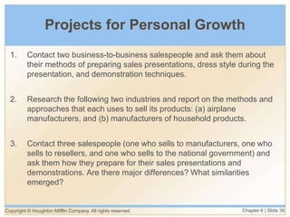 Copyright © Houghton Mifflin Company. All rights reserved. Chapter 6 | Slide 36
Projects for Personal Growth
1. Contact two business-to-business salespeople and ask them about
their methods of preparing sales presentations, dress style during the
presentation, and demonstration techniques.
2. Research the following two industries and report on the methods and
approaches that each uses to sell its products: (a) airplane
manufacturers, and (b) manufacturers of household products.
3. Contact three salespeople (one who sells to manufacturers, one who
sells to resellers, and one who sells to the national government) and
ask them how they prepare for their sales presentations and
demonstrations. Are there major differences? What similarities
emerged?
 