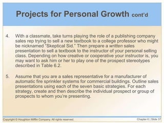 Copyright © Houghton Mifflin Company. All rights reserved. Chapter 6 | Slide 37
Projects for Personal Growth cont’d
4. With a classmate, take turns playing the role of a publishing company
sales rep trying to sell a new textbook to a college professor who might
be nicknamed “Skeptical Sid.” Then prepare a written sales
presentation to sell a textbook to the instructor of your personal selling
class. Depending on how creative or cooperative your instructor is, you
may want to ask him or her to play one of the prospect stereotypes
described in Table 6.2.
5. Assume that you are a sales representative for a manufacturer of
automatic fire sprinkler systems for commercial buildings. Outline sales
presentations using each of the seven basic strategies. For each
strategy, create and then describe the individual prospect or group of
prospects to whom you’re presenting.
 