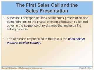 Copyright © Houghton Mifflin Company. All rights reserved. Chapter 6 | Slide 4
The First Sales Call and the
Sales Presentation
• Successful salespeople think of the sales presentation and
demonstration as the pivotal exchange between seller and
buyer in the sequence of exchanges that make up the
selling process
• The approach emphasized in this text is the consultative
problem-solving strategy
 