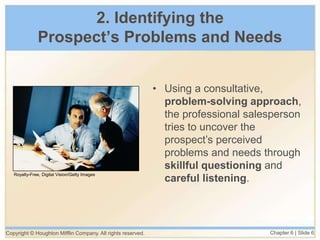 Copyright © Houghton Mifflin Company. All rights reserved. Chapter 6 | Slide 6
2. Identifying the
Prospect’s Problems and Needs
• Using a consultative,
problem-solving approach,
the professional salesperson
tries to uncover the
prospect’s perceived
problems and needs through
skillful questioning and
careful listening.
Royalty-Free, Digital Vision/Getty Images
 