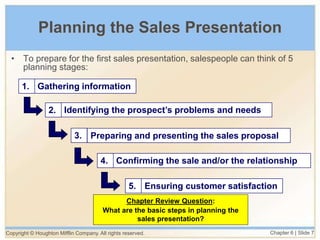 Copyright © Houghton Mifflin Company. All rights reserved. Chapter 6 | Slide 7
Planning the Sales Presentation
Gathering information
1.
Identifying the prospect’s problems and needs
2.
Preparing and presenting the sales proposal
3.
Confirming the sale and/or the relationship
4.
Ensuring customer satisfaction
5.
• To prepare for the first sales presentation, salespeople can think of 5
planning stages:
Chapter Review Question:
What are the basic steps in planning the
sales presentation?
 