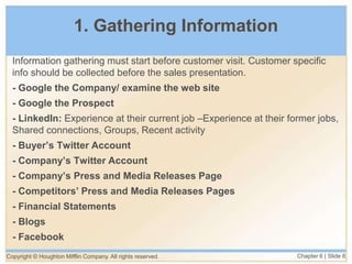 Copyright © Houghton Mifflin Company. All rights reserved. Chapter 6 | Slide 8
1. Gathering Information
Information gathering must start before customer visit. Customer specific
info should be collected before the sales presentation.
- Google the Company/ examine the web site
- Google the Prospect
- LinkedIn: Experience at their current job –Experience at their former jobs,
Shared connections, Groups, Recent activity
- Buyer’s Twitter Account
- Company’s Twitter Account
- Company’s Press and Media Releases Page
- Competitors’ Press and Media Releases Pages
- Financial Statements
- Blogs
- Facebook
 
