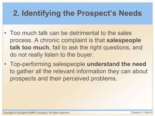 Copyright © Houghton Mifflin Company. All rights reserved. Chapter 6 | Slide 9
2. Identifying the Prospect’s Needs
• Too much talk can be detrimental to the sales
process. A chronic complaint is that salespeople
talk too much, fail to ask the right questions, and
do not really listen to the buyer.
• Top-performing salespeople understand the need
to gather all the relevant information they can about
prospects and their perceived problems.
 