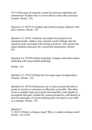 CO 1) What type of economic system lies between capitalism and
communism? Explain why it is more effective than other economic
systems. (Points : 25)
Question 2.2. (TCO 2) Compare and contrast strategic alliances with
joint ventures. (Points : 25)
Question 3.3. (TCO 3) Identify and explain the incentives for
entrepreneurship. Address why someone would willingly take the
numerous risks associated with running a business. Also, discuss the
major attributes necessary for a successful entrepreneur. (Points :
25)
Question 4.4. (TCO4) Define marketing. Compare and contrast place
marketing with cause-related marketing.
(Points : 25)
Question 5.5. (TCO 5) Define the five major types of organization
structure. (Points : 25)
Question 6.6. (TCO 6) Businesses try to create systems that deliver
goods or services to customers as efficiently as possible. This often
involves multiple steps and systems that hopefully work together to
accomplish that goal. Explain the systems perspective, and identify at
least five principles of systems thinking that can improve your skills
as a manager. (Points : 25)
Question 7.
7. (TCO 7) What is a balance sheet? Why is it called a balance sheet?
(Points : 25) 19.99
 