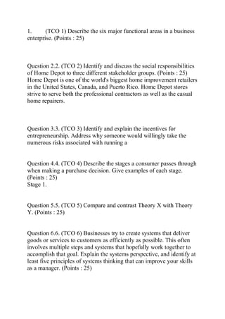 1. (TCO 1) Describe the six major functional areas in a business
enterprise. (Points : 25)
Question 2.2. (TCO 2) Identify and discuss the social responsibilities
of Home Depot to three different stakeholder groups. (Points : 25)
Home Depot is one of the world's biggest home improvement retailers
in the United States, Canada, and Puerto Rico. Home Depot stores
strive to serve both the professional contractors as well as the casual
home repairers.
Question 3.3. (TCO 3) Identify and explain the incentives for
entrepreneurship. Address why someone would willingly take the
numerous risks associated with running a
Question 4.4. (TCO 4) Describe the stages a consumer passes through
when making a purchase decision. Give examples of each stage.
(Points : 25)
Stage 1.
Question 5.5. (TCO 5) Compare and contrast Theory X with Theory
Y. (Points : 25)
Question 6.6. (TCO 6) Businesses try to create systems that deliver
goods or services to customers as efficiently as possible. This often
involves multiple steps and systems that hopefully work together to
accomplish that goal. Explain the systems perspective, and identify at
least five principles of systems thinking that can improve your skills
as a manager. (Points : 25)
 