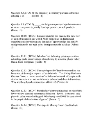 Question 8.8. (TCO 3) The reason(s) a company pursues a strategic
alliance is to _____. (Points : 5)
Question 9.9. (TCO 2) _____ are long-term partnerships between two
or more companies to jointly develop, produce, or sell products.
(Points : 5)
Question 10.10. (TCO 3) Entrepreneurship has become the new way
of doing business in our world. With economies in decline and
organizations downsizing and the lack of opportunities that satisfy,
entrepreneurship has been born. Entrepreneurship involves (Points :
5)
Question 11.11. (TCO 4) Which of the following pairs represent an
advantage and a disadvantage of marketing to a mobile phone rather
than a fixed computer? (Points : 5)
Question 12.12. (TCO 4) The rapid spread of brand communities has
been one of the major impacts of social media. The Harley Davidson
Owners Group is one example of an informal network of people with
similar interests who use social media to bond and share information.
Why are these brand communities effective? (Points : 5)
Question 13.13. (TCO 4) Successfully distributing goods to customers
involves low cost and customer satisfaction. Several steps must take
place in order to reach this goal. Which step need NOT be considered
in the physical distribution of goods? (Points : 5)
Question 14.14. (TCO 5) The steps to Mining Group Gold include
(Points : 5)
 