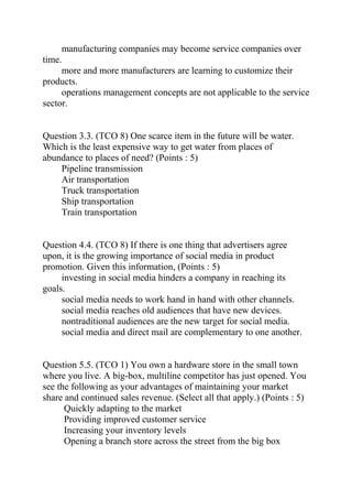 manufacturing companies may become service companies over
time.
more and more manufacturers are learning to customize their
products.
operations management concepts are not applicable to the service
sector.
Question 3.3. (TCO 8) One scarce item in the future will be water.
Which is the least expensive way to get water from places of
abundance to places of need? (Points : 5)
Pipeline transmission
Air transportation
Truck transportation
Ship transportation
Train transportation
Question 4.4. (TCO 8) If there is one thing that advertisers agree
upon, it is the growing importance of social media in product
promotion. Given this information, (Points : 5)
investing in social media hinders a company in reaching its
goals.
social media needs to work hand in hand with other channels.
social media reaches old audiences that have new devices.
nontraditional audiences are the new target for social media.
social media and direct mail are complementary to one another.
Question 5.5. (TCO 1) You own a hardware store in the small town
where you live. A big-box, multiline competitor has just opened. You
see the following as your advantages of maintaining your market
share and continued sales revenue. (Select all that apply.) (Points : 5)
Quickly adapting to the market
Providing improved customer service
Increasing your inventory levels
Opening a branch store across the street from the big box
 