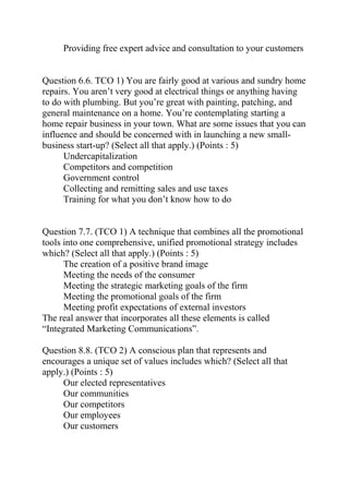 Providing free expert advice and consultation to your customers
Question 6.6. TCO 1) You are fairly good at various and sundry home
repairs. You aren’t very good at electrical things or anything having
to do with plumbing. But you’re great with painting, patching, and
general maintenance on a home. You’re contemplating starting a
home repair business in your town. What are some issues that you can
influence and should be concerned with in launching a new small-
business start-up? (Select all that apply.) (Points : 5)
Undercapitalization
Competitors and competition
Government control
Collecting and remitting sales and use taxes
Training for what you don’t know how to do
Question 7.7. (TCO 1) A technique that combines all the promotional
tools into one comprehensive, unified promotional strategy includes
which? (Select all that apply.) (Points : 5)
The creation of a positive brand image
Meeting the needs of the consumer
Meeting the strategic marketing goals of the firm
Meeting the promotional goals of the firm
Meeting profit expectations of external investors
The real answer that incorporates all these elements is called
“Integrated Marketing Communications”.
Question 8.8. (TCO 2) A conscious plan that represents and
encourages a unique set of values includes which? (Select all that
apply.) (Points : 5)
Our elected representatives
Our communities
Our competitors
Our employees
Our customers
 