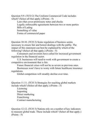 Question 9.9. (TCO 2) The Uniform Commercial Code includes
which? (Select all that apply.) (Points : 5)
Laws that cover promissory notes and checks
Legally enforceable agreements between two or more parties
Bills of Lading
Something of value
Forms of commercial paper
Question 10.10. (TCO 2) Some regulation of business seems
necessary to ensure fair and honest dealings with the public. The
impact of this statement can best be explained by which of the
following? (Select all that apply.) (Points : 5)
Consumers and investors have called for increased government
regulation in the financial sector.
U.S. businesses will need to work with government to create a
competitive environment that is fair.
Future financial crises will not be as severe as previous ones.
Businesses won’t have to worry with future healthcare insurance
regulations.
Global competition will steadily decline over time.
Question 11.11. (TCO 3) Strategies for reaching global markets
include which? (Select all that apply.) (Points : 5)
Licensing
Importing
Direct marketing
Franchising
Contract manufacturing
Question 12.12. (TCO 3) Nations rely on a number of key indicators
to measure global trade. These include which? (Select all that apply.)
(Points : 5)
 