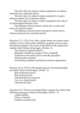 The total value of a nation’s exports compared to its imports
measured over a particular period
The total value of a nation’s imports compared to its gross
domestic product over a particular period
The total value of a nation’s exports compared to the value of
the International Monetary Fund
The difference between money coming into a country and
money leaving the country
The difference between money leaving the country and its
imports measured over a particular period
Question 13.13. (TCO 3) In 1948, a global forum was created whose
purpose it was to reduce trade restrictions on goods, services, ideas,
and cultural programs. The results of the efforts of this organization
include which? (Select all that apply.) (Points : 5)
The creation of regional alliances
Reduction of tariffs an average of 38% worldwide
Expansion of new trade rules to areas like agriculture
The protection of patents
Overcoming constraints and decrease business opportunities
Question 14.14. (TCO 4) The disadvantages of sole proprietorships
are which? (Select all that apply.) (Points : 5)
Risk of personal success
Risk of personal loss
Unlimited financial resources
Few or no fringe benefits
Unlimited life span
Question 15.15. (TCO 4) A limited liability company has which of the
following advantages? (Select all that apply.) (Points : 5)
Limited liability
Choice of taxation
Flexible ownership rules
 