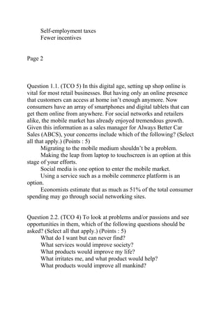 Self-employment taxes
Fewer incentives
Page 2
Question 1.1. (TCO 5) In this digital age, setting up shop online is
vital for most retail businesses. But having only an online presence
that customers can access at home isn’t enough anymore. Now
consumers have an array of smartphones and digital tablets that can
get them online from anywhere. For social networks and retailers
alike, the mobile market has already enjoyed tremendous growth.
Given this information as a sales manager for Always Better Car
Sales (ABCS), your concerns include which of the following? (Select
all that apply.) (Points : 5)
Migrating to the mobile medium shouldn’t be a problem.
Making the leap from laptop to touchscreen is an option at this
stage of your efforts.
Social media is one option to enter the mobile market.
Using a service such as a mobile commerce platform is an
option.
Economists estimate that as much as 51% of the total consumer
spending may go through social networking sites.
Question 2.2. (TCO 4) To look at problems and/or passions and see
opportunities in them, which of the following questions should be
asked? (Select all that apply.) (Points : 5)
What do I want but can never find?
What services would improve society?
What products would improve my life?
What irritates me, and what product would help?
What products would improve all mankind?
 