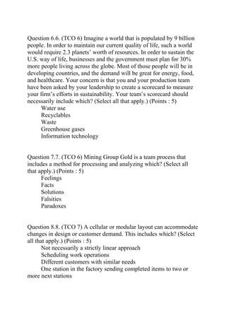 Question 6.6. (TCO 6) Imagine a world that is populated by 9 billion
people. In order to maintain our current quality of life, such a world
would require 2.3 planets’ worth of resources. In order to sustain the
U.S. way of life, businesses and the government must plan for 30%
more people living across the globe. Most of those people will be in
developing countries, and the demand will be great for energy, food,
and healthcare. Your concern is that you and your production team
have been asked by your leadership to create a scorecard to measure
your firm’s efforts in sustainability. Your team’s scorecard should
necessarily include which? (Select all that apply.) (Points : 5)
Water use
Recyclables
Waste
Greenhouse gases
Information technology
Question 7.7. (TCO 6) Mining Group Gold is a team process that
includes a method for processing and analyzing which? (Select all
that apply.) (Points : 5)
Feelings
Facts
Solutions
Falsities
Paradoxes
Question 8.8. (TCO 7) A cellular or modular layout can accommodate
changes in design or customer demand. This includes which? (Select
all that apply.) (Points : 5)
Not necessarily a strictly linear approach
Scheduling work operations
Different customers with similar needs
One station in the factory sending completed items to two or
more next stations
 