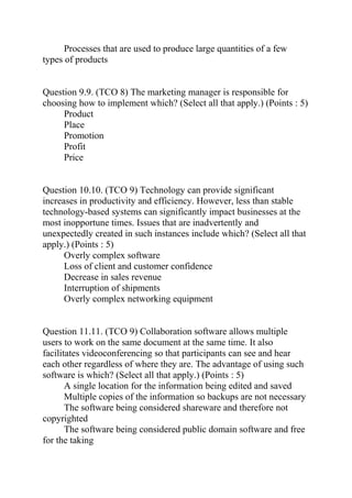 Processes that are used to produce large quantities of a few
types of products
Question 9.9. (TCO 8) The marketing manager is responsible for
choosing how to implement which? (Select all that apply.) (Points : 5)
Product
Place
Promotion
Profit
Price
Question 10.10. (TCO 9) Technology can provide significant
increases in productivity and efficiency. However, less than stable
technology-based systems can significantly impact businesses at the
most inopportune times. Issues that are inadvertently and
unexpectedly created in such instances include which? (Select all that
apply.) (Points : 5)
Overly complex software
Loss of client and customer confidence
Decrease in sales revenue
Interruption of shipments
Overly complex networking equipment
Question 11.11. (TCO 9) Collaboration software allows multiple
users to work on the same document at the same time. It also
facilitates videoconferencing so that participants can see and hear
each other regardless of where they are. The advantage of using such
software is which? (Select all that apply.) (Points : 5)
A single location for the information being edited and saved
Multiple copies of the information so backups are not necessary
The software being considered shareware and therefore not
copyrighted
The software being considered public domain software and free
for the taking
 