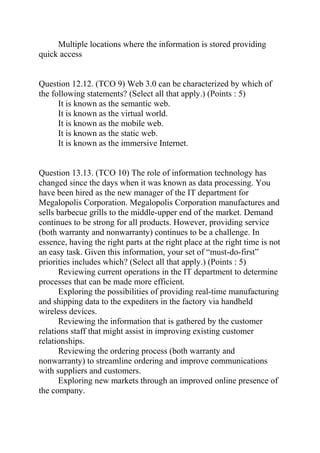Multiple locations where the information is stored providing
quick access
Question 12.12. (TCO 9) Web 3.0 can be characterized by which of
the following statements? (Select all that apply.) (Points : 5)
It is known as the semantic web.
It is known as the virtual world.
It is known as the mobile web.
It is known as the static web.
It is known as the immersive Internet.
Question 13.13. (TCO 10) The role of information technology has
changed since the days when it was known as data processing. You
have been hired as the new manager of the IT department for
Megalopolis Corporation. Megalopolis Corporation manufactures and
sells barbecue grills to the middle-upper end of the market. Demand
continues to be strong for all products. However, providing service
(both warranty and nonwarranty) continues to be a challenge. In
essence, having the right parts at the right place at the right time is not
an easy task. Given this information, your set of “must-do-first”
priorities includes which? (Select all that apply.) (Points : 5)
Reviewing current operations in the IT department to determine
processes that can be made more efficient.
Exploring the possibilities of providing real-time manufacturing
and shipping data to the expediters in the factory via handheld
wireless devices.
Reviewing the information that is gathered by the customer
relations staff that might assist in improving existing customer
relationships.
Reviewing the ordering process (both warranty and
nonwarranty) to streamline ordering and improve communications
with suppliers and customers.
Exploring new markets through an improved online presence of
the company.
 