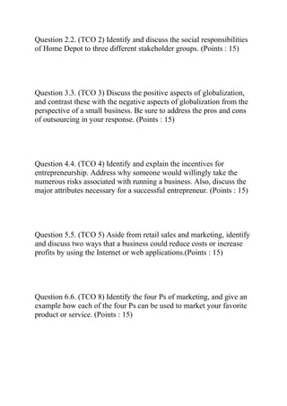 Question 2.2. (TCO 2) Identify and discuss the social responsibilities
of Home Depot to three different stakeholder groups. (Points : 15)
Question 3.3. (TCO 3) Discuss the positive aspects of globalization,
and contrast these with the negative aspects of globalization from the
perspective of a small business. Be sure to address the pros and cons
of outsourcing in your response. (Points : 15)
Question 4.4. (TCO 4) Identify and explain the incentives for
entrepreneurship. Address why someone would willingly take the
numerous risks associated with running a business. Also, discuss the
major attributes necessary for a successful entrepreneur. (Points : 15)
Question 5.5. (TCO 5) Aside from retail sales and marketing, identify
and discuss two ways that a business could reduce costs or increase
profits by using the Internet or web applications.(Points : 15)
Question 6.6. (TCO 8) Identify the four Ps of marketing, and give an
example how each of the four Ps can be used to market your favorite
product or service. (Points : 15)
 
