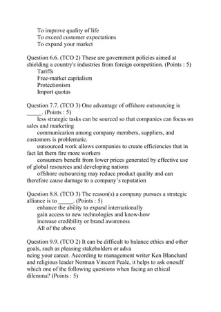 To improve quality of life
To exceed customer expectations
To expand your market
Question 6.6. (TCO 2) These are government policies aimed at
shielding a country's industries from foreign competition. (Points : 5)
Tariffs
Free-market capitalism
Protectionism
Import quotas
Question 7.7. (TCO 3) One advantage of offshore outsourcing is
_____. (Points : 5)
less strategic tasks can be sourced so that companies can focus on
sales and marketing
communication among company members, suppliers, and
customers is problematic.
outsourced work allows companies to create efficiencies that in
fact let them fire more workers
consumers benefit from lower prices generated by effective use
of global resources and developing nations
offshore outsourcing may reduce product quality and can
therefore cause damage to a company’s reputation
Question 8.8. (TCO 3) The reason(s) a company pursues a strategic
alliance is to _____. (Points : 5)
enhance the ability to expand internationally
gain access to new technologies and know-how
increase credibility or brand awareness
All of the above
Question 9.9. (TCO 2) It can be difficult to balance ethics and other
goals, such as pleasing stakeholders or adva
ncing your career. According to management writer Ken Blanchard
and religious leader Norman Vincent Peale, it helps to ask oneself
which one of the following questions when facing an ethical
dilemma? (Points : 5)
 