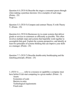 Question 4.4. (TCO 4) Describe the stages a consumer passes through
when making a purchase decision. Give examples of each stage.
(Points : 25)
Stage 1.
Question 5.5. (TCO 5) Compare and contrast Theory X with Theory
Y. (Points : 25)
Question 6.6. (TCO 6) Businesses try to create systems that deliver
goods or services to customers as efficiently as possible. This often
involves multiple steps and systems that hopefully work together to
accomplish that goal. Explain the systems perspective, and identify at
least five principles of systems thinking that can improve your skills
as a manager. (Points : 25)
Question 7.7. (TCO 7) Describe double-entry bookkeeping and the
matching principle. (Points : 25)
1. (TCO 1) _____ refer to a resource or capability a company must
have before it can start competing in a given market. (Points : 5)
Assets
Economies of scale
Barriers to entry
Technological requirements
Fixed costs
 