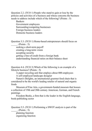 Question 2.2. (TCO 1) People who stand to gain or lose by the
policies and activities of a business and whose concerns the business
needs to address include which of the following? (Points : 5)
Bankers
Government employees
Surrounding/competing businesses
Foreign business leaders
Domestic business leaders
Question 3.3. (TCO 1) Home-based entrepreneurs should focus on
_____. (Points : 5)
seeking a short-term payoff
creating a long-term vision
accepting security
getting a line-of-credit from a foreign bank
understanding financial ratios on their balance sheet
Question 4.4. (TCO 3) Which of the following is an example of a
lifestyle business? (Points : 5)
A paper recycling unit that employs about 800 employees
A self-employed landscape designer
Nature's Delights, an international gourmet food chain that is
considered to be the world's leading retailer of natural and organic
foods
Museum of Fine Arts, a government-funded museum that houses
a collection of 19th and 20th century American, German, and French
paintings
Freedom Books, a firm that is the leader in the English-language,
book-publishing sector
Question 5.5. (TCO 1) Performing a SWOT analysis is part of the
_____. (Points : 5)
planning function
organizing function
 