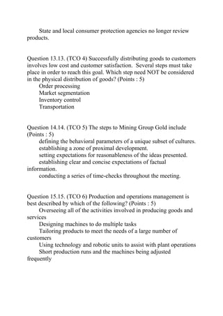 State and local consumer protection agencies no longer review
products.
Question 13.13. (TCO 4) Successfully distributing goods to customers
involves low cost and customer satisfaction. Several steps must take
place in order to reach this goal. Which step need NOT be considered
in the physical distribution of goods? (Points : 5)
Order processing
Market segmentation
Inventory control
Transportation
Question 14.14. (TCO 5) The steps to Mining Group Gold include
(Points : 5)
defining the behavioral parameters of a unique subset of cultures.
establishing a zone of proximal development.
setting expectations for reasonableness of the ideas presented.
establishing clear and concise expectations of factual
information.
conducting a series of time-checks throughout the meeting.
Question 15.15. (TCO 6) Production and operations management is
best described by which of the following? (Points : 5)
Overseeing all of the activities involved in producing goods and
services
Designing machines to do multiple tasks
Tailoring products to meet the needs of a large number of
customers
Using technology and robotic units to assist with plant operations
Short production runs and the machines being adjusted
frequently
 