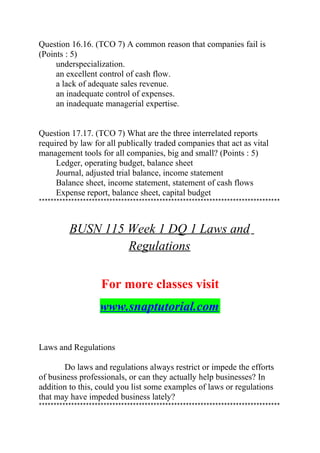 Question 16.16. (TCO 7) A common reason that companies fail is
(Points : 5)
underspecialization.
an excellent control of cash flow.
a lack of adequate sales revenue.
an inadequate control of expenses.
an inadequate managerial expertise.
Question 17.17. (TCO 7) What are the three interrelated reports
required by law for all publically traded companies that act as vital
management tools for all companies, big and small? (Points : 5)
Ledger, operating budget, balance sheet
Journal, adjusted trial balance, income statement
Balance sheet, income statement, statement of cash flows
Expense report, balance sheet, capital budget
**********************************************************************************
BUSN 115 Week 1 DQ 1 Laws and
Regulations
For more classes visit
www.snaptutorial.com
Laws and Regulations
Do laws and regulations always restrict or impede the efforts
of business professionals, or can they actually help businesses? In
addition to this, could you list some examples of laws or regulations
that may have impeded business lately?
**********************************************************************************
 