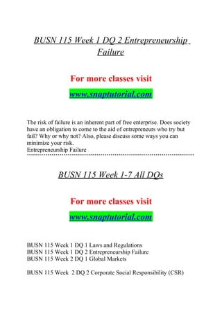 BUSN 115 Week 1 DQ 2 Entrepreneurship
Failure
For more classes visit
www.snaptutorial.com
The risk of failure is an inherent part of free enterprise. Does society
have an obligation to come to the aid of entrepreneurs who try but
fail? Why or why not? Also, please discuss some ways you can
minimize your risk.
Entrepreneurship Failure
**********************************************************************************
BUSN 115 Week 1-7 All DQs
For more classes visit
www.snaptutorial.com
BUSN 115 Week 1 DQ 1 Laws and Regulations
BUSN 115 Week 1 DQ 2 Entrepreneurship Failure
BUSN 115 Week 2 DQ 1 Global Markets
BUSN 115 Week 2 DQ 2 Corporate Social Responsibility (CSR)
 