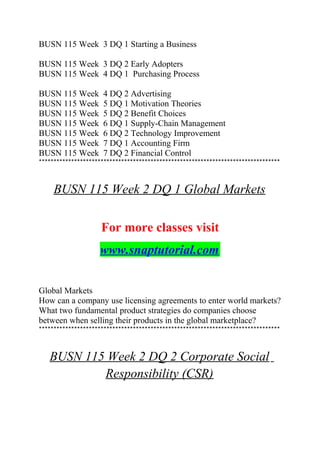 BUSN 115 Week 3 DQ 1 Starting a Business
BUSN 115 Week 3 DQ 2 Early Adopters
BUSN 115 Week 4 DQ 1 Purchasing Process
BUSN 115 Week 4 DQ 2 Advertising
BUSN 115 Week 5 DQ 1 Motivation Theories
BUSN 115 Week 5 DQ 2 Benefit Choices
BUSN 115 Week 6 DQ 1 Supply-Chain Management
BUSN 115 Week 6 DQ 2 Technology Improvement
BUSN 115 Week 7 DQ 1 Accounting Firm
BUSN 115 Week 7 DQ 2 Financial Control
**********************************************************************************
BUSN 115 Week 2 DQ 1 Global Markets
For more classes visit
www.snaptutorial.com
Global Markets
How can a company use licensing agreements to enter world markets?
What two fundamental product strategies do companies choose
between when selling their products in the global marketplace?
**********************************************************************************
BUSN 115 Week 2 DQ 2 Corporate Social
Responsibility (CSR)
 
