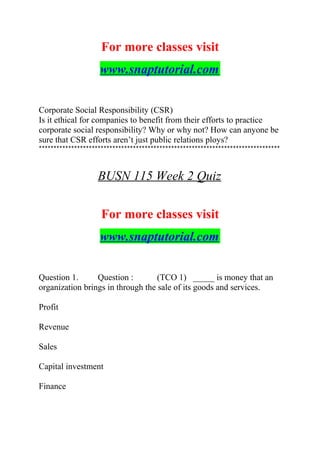 For more classes visit
www.snaptutorial.com
Corporate Social Responsibility (CSR)
Is it ethical for companies to benefit from their efforts to practice
corporate social responsibility? Why or why not? How can anyone be
sure that CSR efforts aren’t just public relations ploys?
**********************************************************************************
BUSN 115 Week 2 Quiz
For more classes visit
www.snaptutorial.com
Question 1. Question : (TCO 1) _____ is money that an
organization brings in through the sale of its goods and services.
Profit
Revenue
Sales
Capital investment
Finance
 