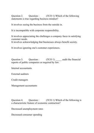 Question 2. Question : (TCO 1) Which of the following
statements is true regarding business mindset?
It involves seeing the business from the outside in.
It is incompatible with corporate responsibility.
It involves appreciating the challenges a company faces in satisfying
customer needs.
It involves acknowledging that businesses always benefit society.
It involves ignoring one's customer experiences.
Question 3. Question : (TCO 1) _____ audit the financial
reports of public companies as required by law.
Internal accountants
External auditors
Credit managers
Management accountants
Question 4. Question : (TCO 1) Which of the following is
a characteristic feature of economic contraction?
Decreased unemployment rates
Decreased consumer spending
 