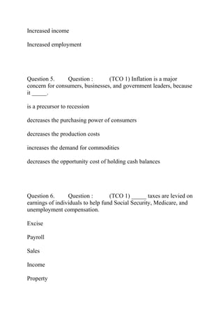 Increased income
Increased employment
Question 5. Question : (TCO 1) Inflation is a major
concern for consumers, businesses, and government leaders, because
it _____.
is a precursor to recession
decreases the purchasing power of consumers
decreases the production costs
increases the demand for commodities
decreases the opportunity cost of holding cash balances
Question 6. Question : (TCO 1) _____ taxes are levied on
earnings of individuals to help fund Social Security, Medicare, and
unemployment compensation.
Excise
Payroll
Sales
Income
Property
 