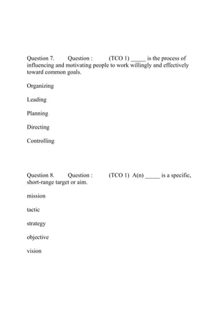 Question 7. Question : (TCO 1) _____ is the process of
influencing and motivating people to work willingly and effectively
toward common goals.
Organizing
Leading
Planning
Directing
Controlling
Question 8. Question : (TCO 1) A(n) _____ is a specific,
short-range target or aim.
mission
tactic
strategy
objective
vision
 
