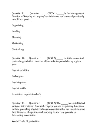 Question 9. Question : (TCO 1) _____ is the management
function of keeping a company's activities on track toward previously
established goals.
Organizing
Leading
Planning
Motivating
Controlling
Question 10. Question : (TCO 2) _____ limit the amount of
particular goods that countries allow to be imported during a given
year.
Import subsidies
Embargoes
Import quotas
Import tariffs
Restrictive import standards
Question 11. Question : (TCO 2) The _____ was established
to foster international financial cooperation and its primary functions
include providing short-term loans to countries that are unable to meet
their financial obligations and working to alleviate poverty in
developing economies.
World Trade Organization
 