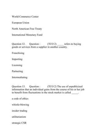World Commerce Center
European Union
North American Free Treaty
International Monetary Fund
Question 12. Question : (TCO 2) _____ refers to buying
goods or services from a supplier in another country.
Franchising
Importing
Licensing
Partnering
Intermediating
Question 13. Question : (TCO 2) The use of unpublicized
information that an individual gains from the course of his or her job
to benefit from fluctuations in the stock market is called _____.
a code of ethics
whistle-blowing
insider trading
utilitarianism
strategic CSR
 