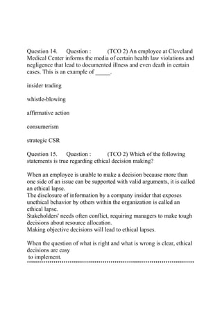 Question 14. Question : (TCO 2) An employee at Cleveland
Medical Center informs the media of certain health law violations and
negligence that lead to documented illness and even death in certain
cases. This is an example of _____.
insider trading
whistle-blowing
affirmative action
consumerism
strategic CSR
Question 15. Question : (TCO 2) Which of the following
statements is true regarding ethical decision making?
When an employee is unable to make a decision because more than
one side of an issue can be supported with valid arguments, it is called
an ethical lapse.
The disclosure of information by a company insider that exposes
unethical behavior by others within the organization is called an
ethical lapse.
Stakeholders' needs often conflict, requiring managers to make tough
decisions about resource allocation.
Making objective decisions will lead to ethical lapses.
When the question of what is right and what is wrong is clear, ethical
decisions are easy
to implement.
**********************************************************************************
 