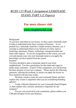 BUSN 115 Week 3 Assignment LEMONADE
STAND, PART I (2 Papers)
For more classes visit
www.snaptutorial.com
Background
As you have read about in our lecture, we have used a lemonade stand
to help us understand some basic concepts of business. As we
pointed out, a lemonade stand has a simple business structure; yet, it
can help us understand almost every function of a firm; such as
marketing, operations, finance, technology, entrepreneurship and
many other aspects. In our two assignments in this course, you will
own and operate your very own lemonade stand as you apply the
knowledge you have learned from the course.
Scenario
You have decided to open a lemonade stand in your local
neighborhood. You have grand plans for this stand and expect to
attract many customers. In part I of this assignment, you will develop
the basic premise of your new company. Please answer the following
questions, utilizing the textbook, to ensure you apply the lesson we
have learned in the previous weeks.
- Develop a creative name for your Lemonade Stand, and then
explain why a name is important when you are considering branding
options?
- Create a Mission Statement for your Lemonade Stand (Chapter
7); then explain why a mission statement is important for any
company?
- You are very involved in your community; please outline your
CSR plan (Chapter 4) for your business.
 
