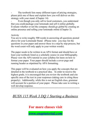 - The textbook lists many different types of pricing strategies,
please pick one of these and explain how you will deliver on this
strategy with your stand. (Chapter 14)
- Even though you only sell to local customers, you understand
that you could package your lemonade and sell it online globally.
Evaluate whether or not the company should go global by creating an
online presence and selling your lemonade online (Chapter 3).
Activity
You are to write roughly 500 words in answering all questions posted
above for your Lemonade Stand. (Please note: you may list the
questions in your paper and answer these in a step by step process, but
the word count will only apply to your written words).
The paper needs to be written in an APA format and should have at
least your textbook listed as a scholarly source in your bibliography.
Please view the APA tutorial in your syllabus for more on how to
format your paper. Your paper should include a cover page and
running header as stipulated by APA formatting.
This paper will be evaluated on how you apply the concepts that are
detailed in the textbook to a practical idea. In order to receive the
highest grade, it is encouraged that you review the textbook and cite
specific area of the text in your responses (taking care in citing these
properly). Additionally, while this is not an English class, grammar
will account for a portion of your paper. Please take care in writing a
well develop response.
**********************************************************************************
BUSN 115 Week 3 DQ 1 Starting a Business
For more classes visit
www.snaptutorial.com
 