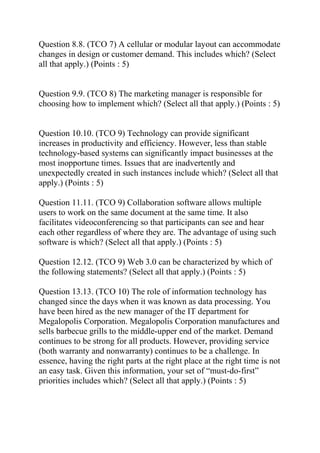 Question 8.8. (TCO 7) A cellular or modular layout can accommodate
changes in design or customer demand. This includes which? (Select
all that apply.) (Points : 5)
Question 9.9. (TCO 8) The marketing manager is responsible for
choosing how to implement which? (Select all that apply.) (Points : 5)
Question 10.10. (TCO 9) Technology can provide significant
increases in productivity and efficiency. However, less than stable
technology-based systems can significantly impact businesses at the
most inopportune times. Issues that are inadvertently and
unexpectedly created in such instances include which? (Select all that
apply.) (Points : 5)
Question 11.11. (TCO 9) Collaboration software allows multiple
users to work on the same document at the same time. It also
facilitates videoconferencing so that participants can see and hear
each other regardless of where they are. The advantage of using such
software is which? (Select all that apply.) (Points : 5)
Question 12.12. (TCO 9) Web 3.0 can be characterized by which of
the following statements? (Select all that apply.) (Points : 5)
Question 13.13. (TCO 10) The role of information technology has
changed since the days when it was known as data processing. You
have been hired as the new manager of the IT department for
Megalopolis Corporation. Megalopolis Corporation manufactures and
sells barbecue grills to the middle-upper end of the market. Demand
continues to be strong for all products. However, providing service
(both warranty and nonwarranty) continues to be a challenge. In
essence, having the right parts at the right place at the right time is not
an easy task. Given this information, your set of “must-do-first”
priorities includes which? (Select all that apply.) (Points : 5)
 