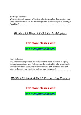 Starting a Business
What are the advantages of buying a business rather than starting one
from scratch? What are the advantages and disadvantages of owning a
franchise?
**********************************************************************************
BUSN 115 Week 3 DQ 2 Early Adopters
For more classes visit
www.snaptutorial.com
Early Adopters
Do you consider yourself an early adopter when it comes to trying
out new products or new fashions, or do you tend to take a wait-and-
see attitude? How does your attitude toward new products and new
ideas influence your decision making as a consumer?
**********************************************************************************
BUSN 115 Week 4 DQ 1 Purchasing Process
For more classes visit
www.snaptutorial.com
 