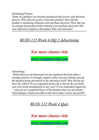 Purchasing Process
Think of a product you recently purchased and review your decision
process. Why did you need or want that product? How did the
product’s marketing influence your purchase decision? How did you
investigate the product before making your purchase decision? Did
you experience cognitive dissonance after your decision?
**********************************************************************************
BUSN 115 Week 4 DQ 2 Advertising
For more classes visit
www.snaptutorial.com
Advertising
Think about an advertisement (in any medium) that had either a
strongly positive or strongly negative effect on your attitude toward
the product being advertised or the advertiser itself. Why did the ad
have this effect? If you responded positively to the ad, do you think
you were being manipulated in any way? If you responded negatively
—and you are a potential buyer of the product that was advertised—
what changes would you make to the ad to make it more successful?
**********************************************************************************
BUSN 115 Week 4 Quiz
For more classes visit
www.snaptutorial.com
 