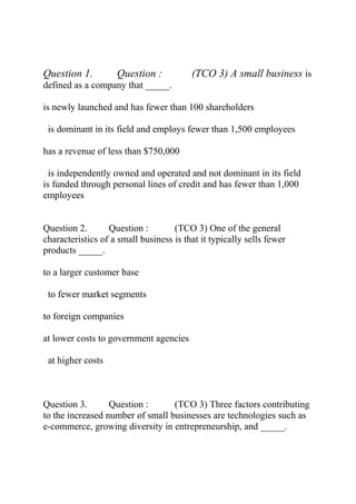 Question 1. Question : (TCO 3) A small business is
defined as a company that _____.
is newly launched and has fewer than 100 shareholders
is dominant in its field and employs fewer than 1,500 employees
has a revenue of less than $750,000
is independently owned and operated and not dominant in its field
is funded through personal lines of credit and has fewer than 1,000
employees
Question 2. Question : (TCO 3) One of the general
characteristics of a small business is that it typically sells fewer
products _____.
to a larger customer base
to fewer market segments
to foreign companies
at lower costs to government agencies
at higher costs
Question 3. Question : (TCO 3) Three factors contributing
to the increased number of small businesses are technologies such as
e-commerce, growing diversity in entrepreneurship, and _____.
 