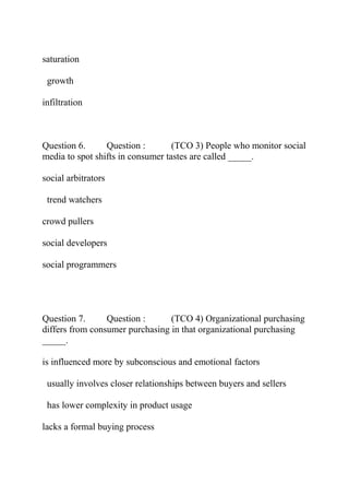 saturation
growth
infiltration
Question 6. Question : (TCO 3) People who monitor social
media to spot shifts in consumer tastes are called _____.
social arbitrators
trend watchers
crowd pullers
social developers
social programmers
Question 7. Question : (TCO 4) Organizational purchasing
differs from consumer purchasing in that organizational purchasing
_____.
is influenced more by subconscious and emotional factors
usually involves closer relationships between buyers and sellers
has lower complexity in product usage
lacks a formal buying process
 