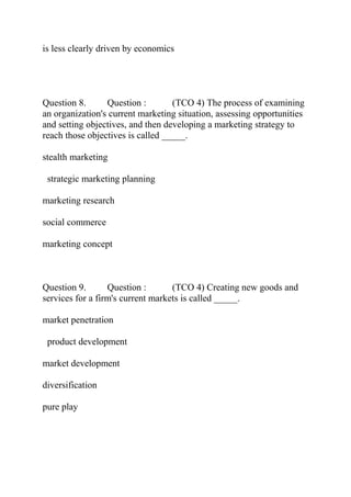 is less clearly driven by economics
Question 8. Question : (TCO 4) The process of examining
an organization's current marketing situation, assessing opportunities
and setting objectives, and then developing a marketing strategy to
reach those objectives is called _____.
stealth marketing
strategic marketing planning
marketing research
social commerce
marketing concept
Question 9. Question : (TCO 4) Creating new goods and
services for a firm's current markets is called _____.
market penetration
product development
market development
diversification
pure play
 